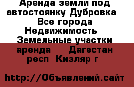 Аренда земли под автостоянку Дубровка - Все города Недвижимость » Земельные участки аренда   . Дагестан респ.,Кизляр г.